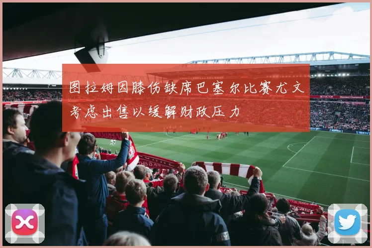 图拉姆因膝伤缺席巴塞尔比赛尤文考虑出售以缓解财政压力