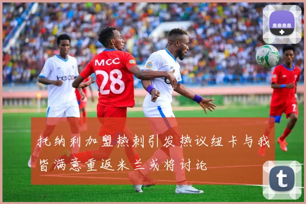 托纳利加盟热刺引发热议纽卡与我皆满意重返米兰或将讨论