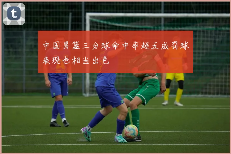 中国男篮三分球命中率超五成罚球表现也相当出色