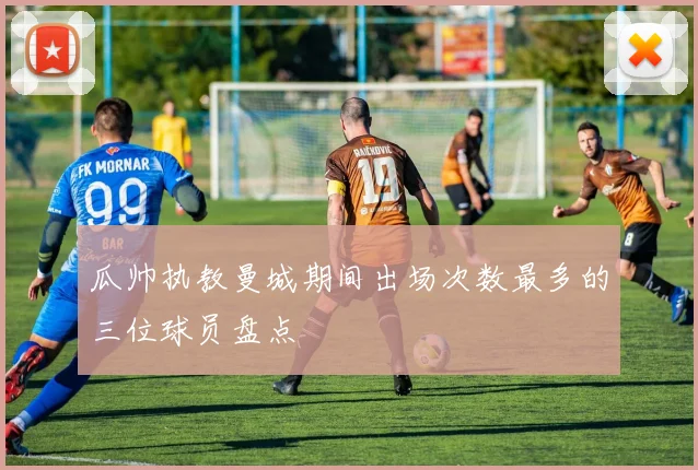 瓜帅执教曼城期间出场次数最多的三位球员盘点