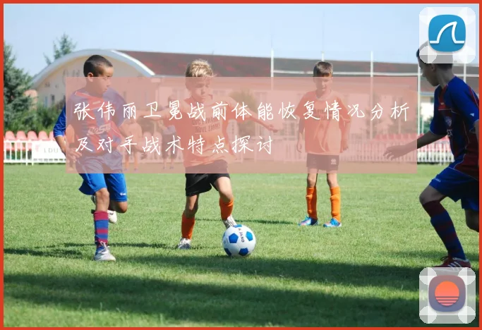 张伟丽卫冕战前体能恢复情况分析及对手战术特点探讨