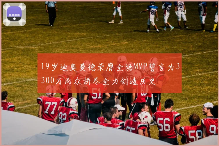 19岁迪奥曼德荣膺全场MVP誓言为3300万民众拼尽全力创造历史