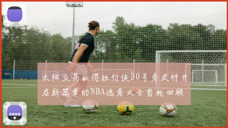 太阳交易获得独行侠30号秀皮特开启新篇章的NBA选秀大会首轮回顾