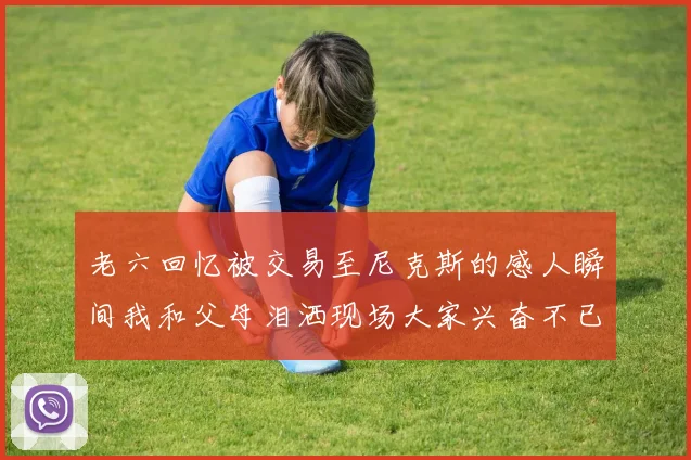 老六回忆被交易至尼克斯的感人瞬间我和父母泪洒现场大家兴奋不已